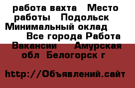 работа.вахта › Место работы ­ Подольск › Минимальный оклад ­ 36 000 - Все города Работа » Вакансии   . Амурская обл.,Белогорск г.